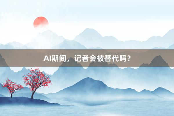 AI期间，记者会被替代吗？