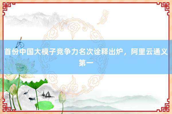 首份中国大模子竞争力名次诠释出炉，阿里云通义第一