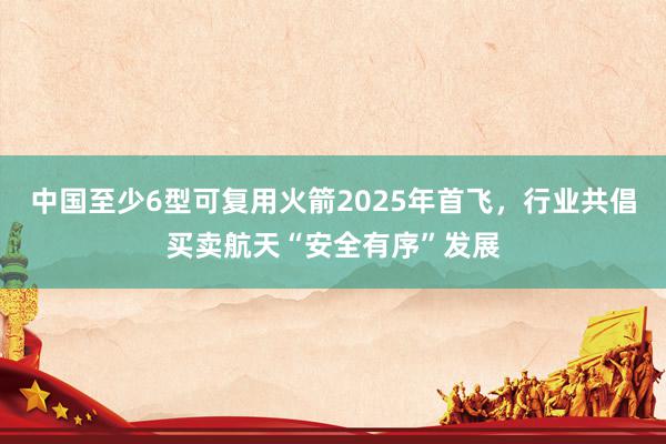 中国至少6型可复用火箭2025年首飞，行业共倡买卖航天“安全有序”发展