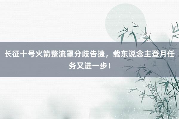 长征十号火箭整流罩分歧告捷，载东说念主登月任务又进一步！