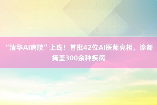 “清华AI病院”上线！首批42位AI医师亮相，诊断掩盖300余种疾病