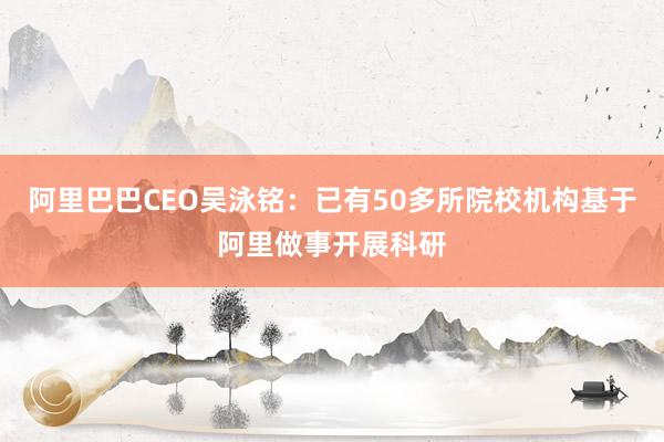 阿里巴巴CEO吴泳铭：已有50多所院校机构基于阿里做事开展科研