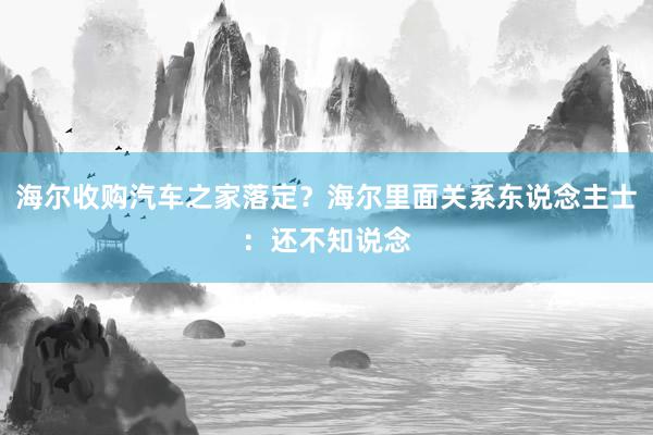 海尔收购汽车之家落定？海尔里面关系东说念主士：还不知说念