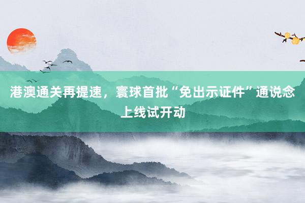 港澳通关再提速，寰球首批“免出示证件”通说念上线试开动