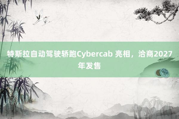 特斯拉自动驾驶轿跑Cybercab 亮相，洽商2027年发售