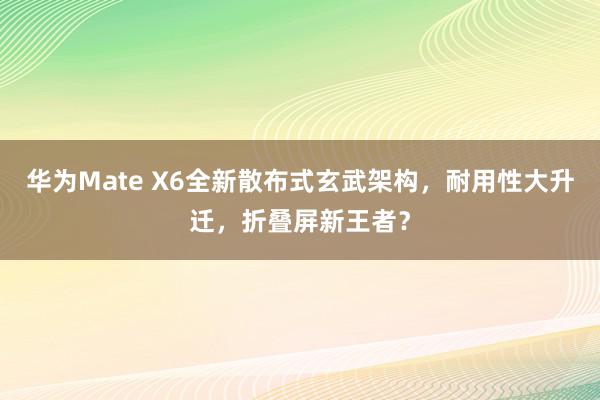 华为Mate X6全新散布式玄武架构，耐用性大升迁，折叠屏新王者？