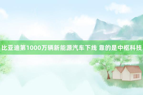 比亚迪第1000万辆新能源汽车下线 靠的是中枢科技