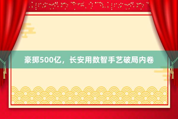 豪掷500亿，长安用数智手艺破局内卷