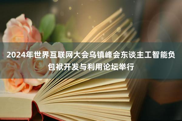 2024年世界互联网大会乌镇峰会东谈主工智能负包袱开发与利用论坛举行