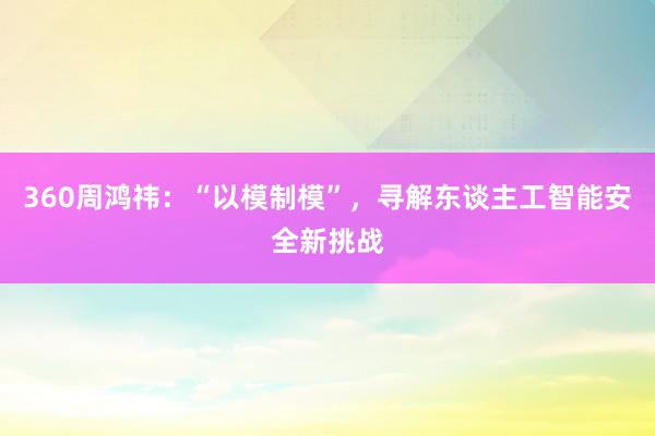 360周鸿祎：“以模制模”，寻解东谈主工智能安全新挑战