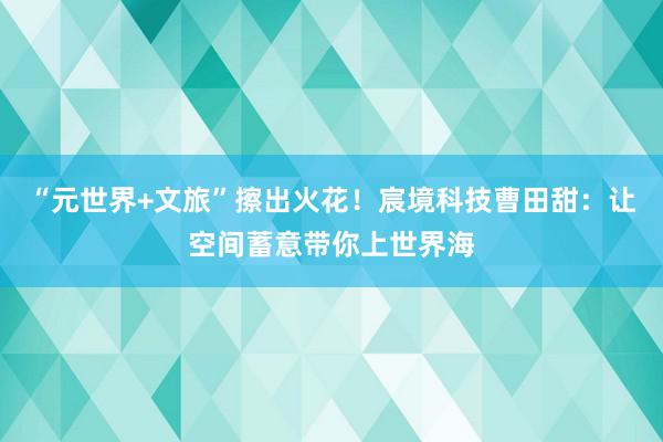 “元世界+文旅”擦出火花！宸境科技曹田甜：让空间蓄意带你上世界海