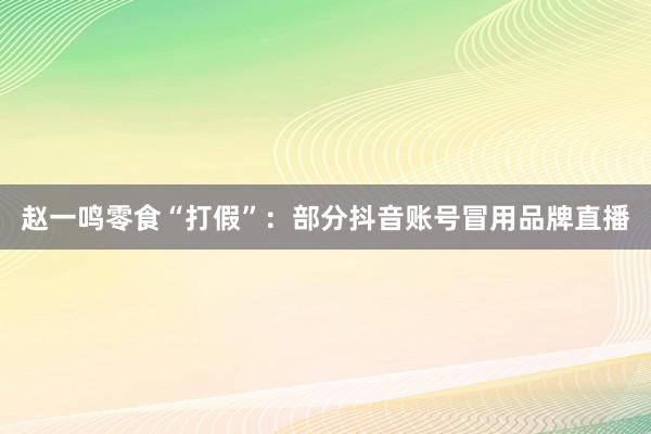 赵一鸣零食“打假”：部分抖音账号冒用品牌直播