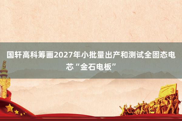 国轩高科筹画2027年小批量出产和测试全固态电芯“金石电板”