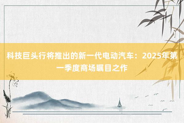 科技巨头行将推出的新一代电动汽车：2025年第一季度商场瞩目之作