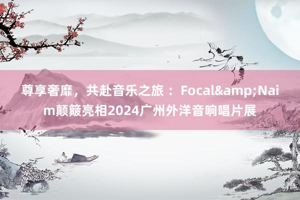 尊享奢靡，共赴音乐之旅 ：Focal&Naim颠簸亮相2024广州外洋音响唱片展