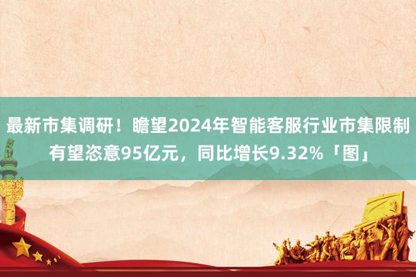 最新市集调研！瞻望2024年智能客服行业市集限制有望恣意95亿元，同比增长9.32%「图」