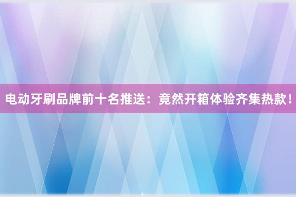 电动牙刷品牌前十名推送：竟然开箱体验齐集热款！