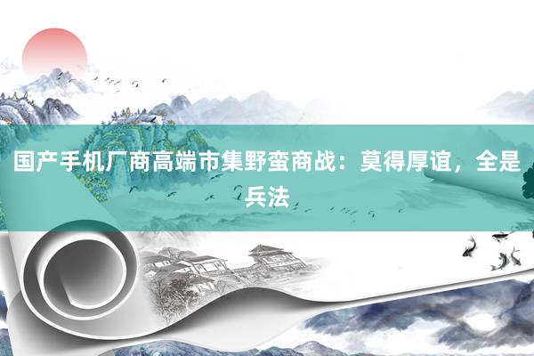 国产手机厂商高端市集野蛮商战：莫得厚谊，全是兵法