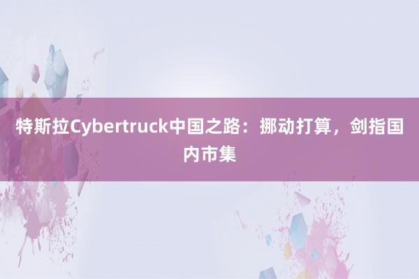 特斯拉Cybertruck中国之路：挪动打算，剑指国内市集