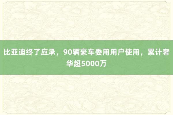 比亚迪终了应承，90辆豪车委用用户使用，累计奢华超5000万