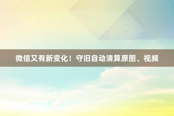 微信又有新变化！守旧自动清算原图、视频