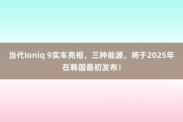 当代Ioniq 9实车亮相，三种能源，将于2025年在韩国最初发布！