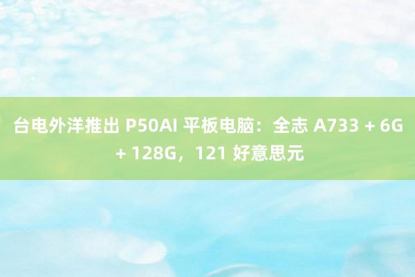 台电外洋推出 P50AI 平板电脑：全志 A733 + 6G + 128G，121 好意思元