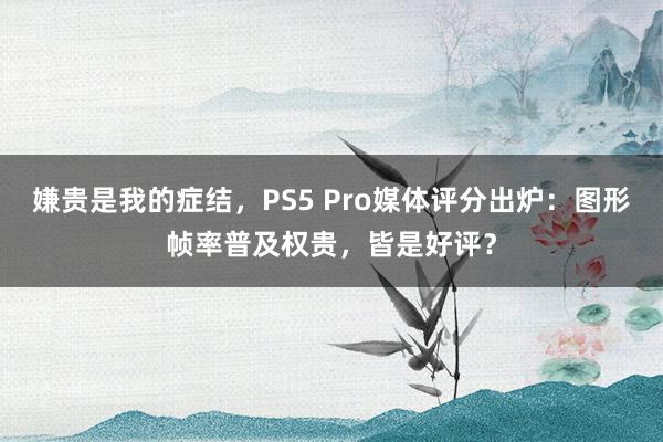 嫌贵是我的症结，PS5 Pro媒体评分出炉：图形帧率普及权贵，皆是好评？