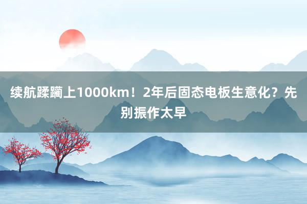 续航蹂躏上1000km！2年后固态电板生意化？先别振作太早