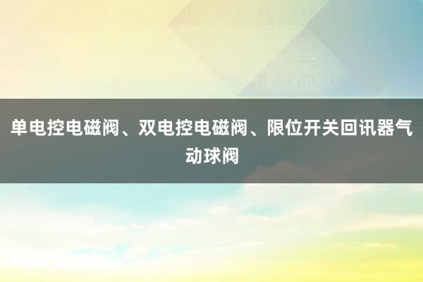 单电控电磁阀、双电控电磁阀、限位开关回讯器气动球阀