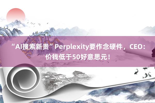 “AI搜索新贵”Perplexity要作念硬件，CEO：价钱低于50好意思元！