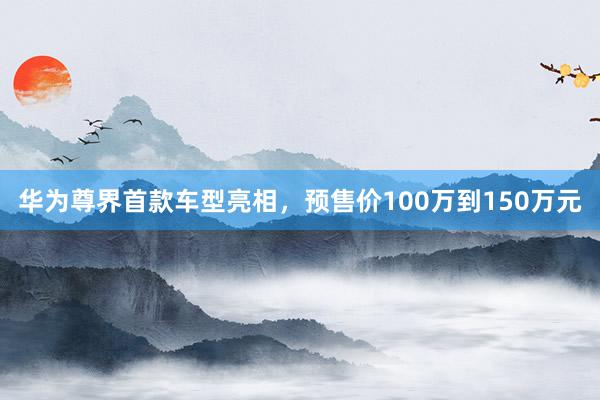 华为尊界首款车型亮相，预售价100万到150万元