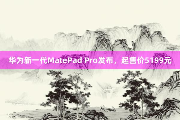 华为新一代MatePad Pro发布，起售价5199元