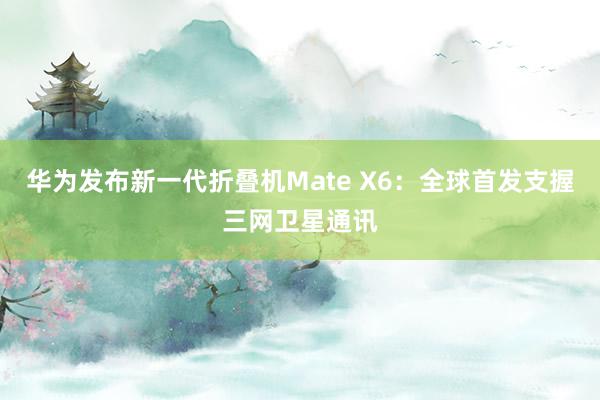 华为发布新一代折叠机Mate X6：全球首发支握三网卫星通讯