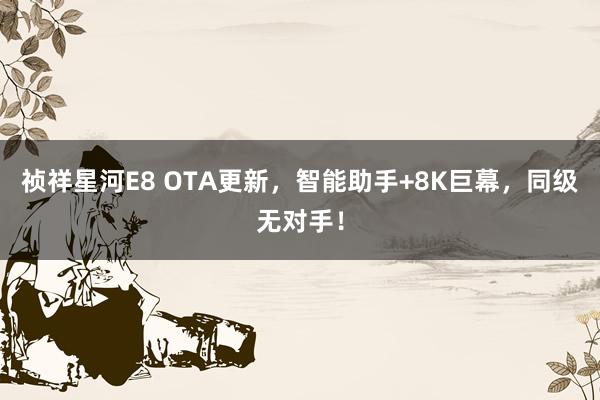 祯祥星河E8 OTA更新，智能助手+8K巨幕，同级无对手！