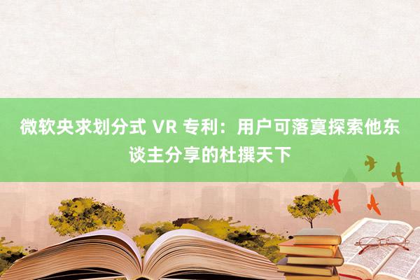 微软央求划分式 VR 专利：用户可落寞探索他东谈主分享的杜撰天下