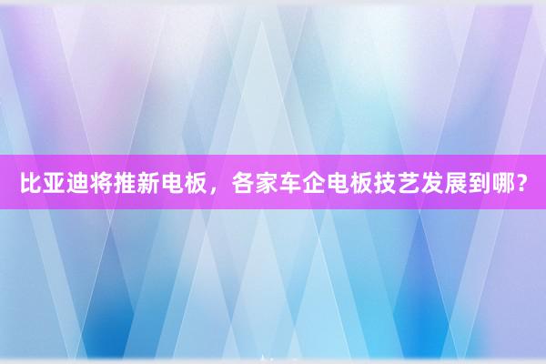 比亚迪将推新电板，各家车企电板技艺发展到哪？