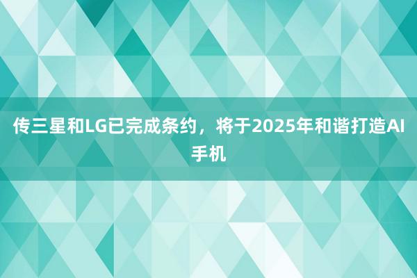 传三星和LG已完成条约，将于2025年和谐打造AI手机