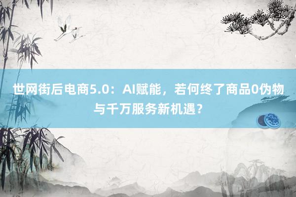 世网街后电商5.0：AI赋能，若何终了商品0伪物与千万服务新机遇？