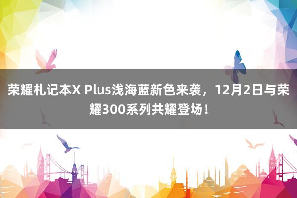 荣耀札记本X Plus浅海蓝新色来袭，12月2日与荣耀300系列共耀登场！