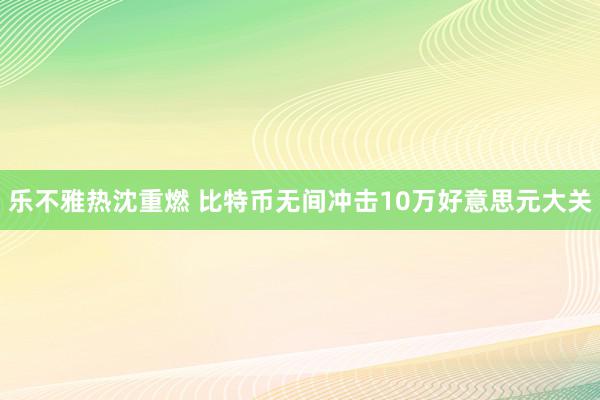 乐不雅热沈重燃 比特币无间冲击10万好意思元大关