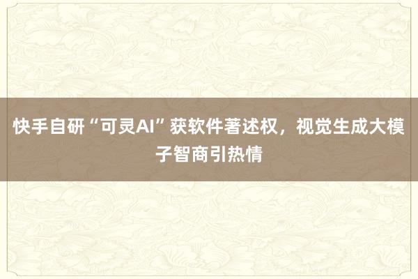 快手自研“可灵AI”获软件著述权，视觉生成大模子智商引热情