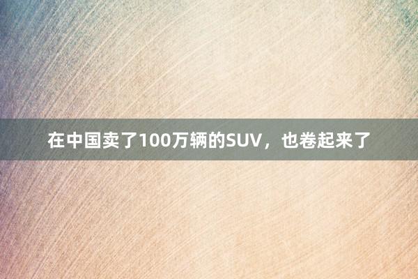 在中国卖了100万辆的SUV，也卷起来了