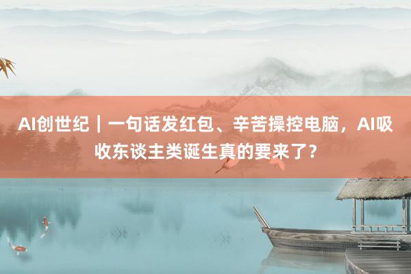 AI创世纪｜一句话发红包、辛苦操控电脑，AI吸收东谈主类诞生真的要来了？