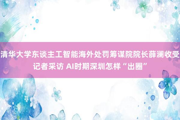 清华大学东谈主工智能海外处罚筹谋院院长薛澜收受记者采访 AI时期深圳怎样“出圈”