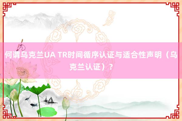 何谓乌克兰UA TR时间循序认证与适合性声明（乌克兰认证）？