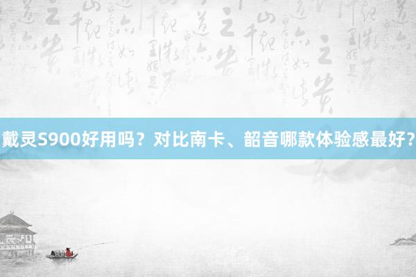 戴灵S900好用吗？对比南卡、韶音哪款体验感最好？