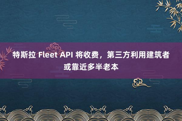 特斯拉 Fleet API 将收费，第三方利用建筑者或靠近多半老本