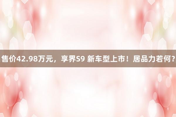 售价42.98万元，享界S9 新车型上市！居品力若何？