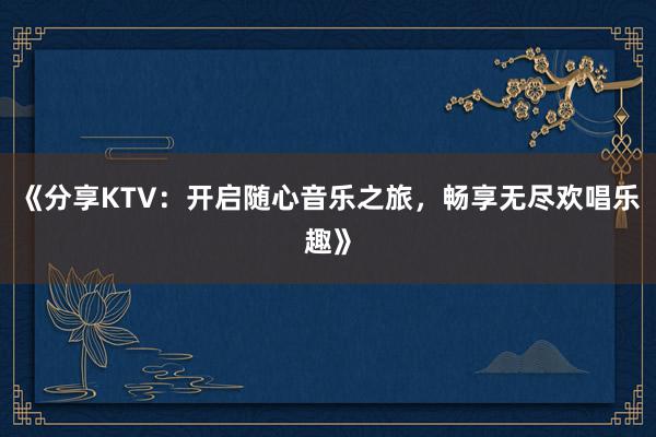 《分享KTV：开启随心音乐之旅，畅享无尽欢唱乐趣》